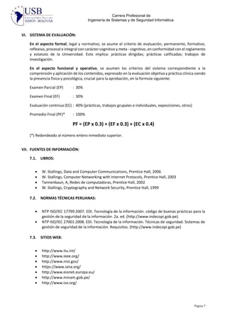 Carrera Profesional de
Ingeniería de Sistemas y de Seguridad Informática.
Página 7
VI. SISTEMA DE EVALUACIÓN:
En el aspecto formal, legal y normativo, se asume el criterio de evaluación, permanente, formativo,
reflexivo, procesal e integral con carácter cognitivo y meta - cognitivo, en conformidad con el reglamento
y estatuto de la Universidad. Esto implica: prácticas dirigidas; prácticas calificadas; trabajos de
Investigación.
En el aspecto funcional y operativo, se asumen los criterios del sistema correspondiente a la
comprensión y aplicación de los contenidos, expresado en la evaluación objetiva y práctica clínica siendo
la presencia física y psicológica, crucial para la aprobación, en la formula siguiente:
Examen Parcial (EP) : 30%
Examen Final (EF) : 30%
Evaluación continua (EC) : 40% (prácticas, trabajos grupales e individuales, exposiciones, otros)
Promedio Final (PF)* : 100%
PF = (EP x 0.3) + (EF x 0.3) + (EC x 0.4)
(*) Redondeado al número entero inmediato superior.
VII. FUENTES DE INFORMACIÓN:
7.1. LIBROS:
 W. Stallings, Data and Computer Communications, Prentice Hall, 2006
 W. Stallings, Computer Networking with Internet Protocols, Prentice Hall, 2003
 Tannenbaun, A, Redes de computadoras, Prentice Hall, 2002
 W. Stallings, Cryptography and Network Security, Prentice Hall, 1999
7.2. NORMAS TÉCNICAS PERUANAS:
 NTP ISO/IEC 17799:2007. EDI. Tecnología de la información. código de buenas prácticas para la
gestión de la seguridad de la información. 2a. ed. (http://www.indecopi.gob.pe).
 NTP ISO/IEC 27001:2008. EDI. Tecnología de la información. Técnicas de seguridad. Sistemas de
gestión de seguridad de la información. Requisitos. (http://www.indecopi.gob.pe)
7.3. SITIOS WEB:
 http://www.itu.int/
 http://www.ieee.org/
 http://www.nist.gov/
 https://www.iana.org/
 http://www.eionet.europa.eu/
 http://www.minam.gob.pe/
 http://www.iso.org/
 