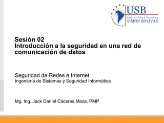 Seguridad de Redes e Internet
Ingeniería de Sistemas y Seguridad Informática
Mg. Ing. Jack Daniel Cáceres Meza, PMP
Sesión 02
Introducción a la seguridad en una red de
comunicación de datos
 
