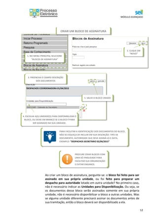 MÓDULO AVANÇADO
12
Ao criar um bloco de assinatura, pergunte-se: o bloco foi feito para ser
assinado em sua própria unidade, ou foi feito para preparar um
despacho para autoridade lotado em outra unidade? No primeiro caso,
não é necessário indicar as Unidades para Disponibilização. Ou seja, se
os documentos desse bloco serão assinados somente em sua própria
unidade, não é necessário disponibilizar o bloco a outras unidades. Mas
se alguma unidade diferente precisará assinar os documentos antes de
sua tramitação, então o bloco deverá ser disponibilizado a ela.
4. ESCOLHA A(S) UNIDADE(S) PARA DISPONIBILIZAR O
BLOCO, OU DEIXE EM BRANCO SE O BLOCO É PARA
SER ASSINADO NA SUA UNIDADE.
5. SALVE O BLOCO CRIADO
3. PREENCHA O CAMPO DESCRIÇÃO
DOS DOCUMENTOS
DESPACHOS COORDENADORA 01/04/2015
PROCURE CRIAR BLOCOS COM
UMA SÓ FINALIDADE PARA
FACILITAR SUA ORGANIZAÇÃO
E EVITAR ENGANOS.
PARA FACILITAR A IDENTIFICAÇÃO DOS DOCUMENTOS DO BLOCO,
NÃO SE ESQUEÇA DE INCLUIR EM SUA DESCRIÇÃO: TIPO DE
DOCUMENTO, AUTORIDADE QUE DEVE ASSINÁ-LO E DATA.
EXEMPLO: “DESPACHOS SECRETÁRIO 02/04/2015”
CRIAR UM BLOCO DE ASSINATURA
1. NO MENU PRINCIPAL SELECIONE
“BLOCOS DE ASSINATURA”
2. CLIQUE EM
“NOVO”
 