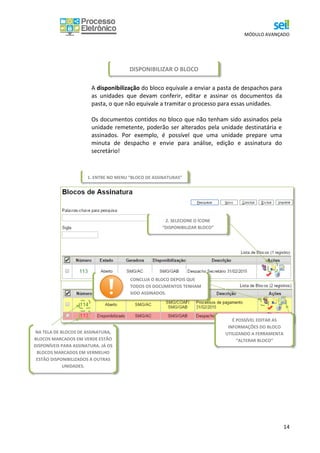 MÓDULO AVANÇADO
14
A disponibilização do bloco equivale a enviar a pasta de despachos para
as unidades que devam conferir, editar e assinar os documentos da
pasta, o que não equivale a tramitar o processo para essas unidades.
Os documentos contidos no bloco que não tenham sido assinados pela
unidade remetente, poderão ser alterados pela unidade destinatária e
assinados. Por exemplo, é possível que uma unidade prepare uma
minuta de despacho e envie para análise, edição e assinatura do
secretário!
Pronto! O Bloco disponibilizado ficará destacado em vermelho
na sua área de “Blocos de Assinaturas” e acessível na área dos “Blocos
de Assinatura” das unidades para as quais foi disponibilizado o acesso.
2. SELECIONE O ÍCONE
“DISPONIBILIZAR BLOCO”
CONCLUA O BLOCO DEPOIS QUE
TODOS OS DOCUMENTOS TENHAM
SIDO ASSINADOS.
É POSSÍVEL EDITAR AS
INFORMAÇÕES DO BLOCO
UTILIZANDO A FERRAMENTA
“ALTERAR BLOCO”
DISPONIBILIZAR O BLOCO
1. ENTRE NO MENU “BLOCO DE ASSINATURAS”
NA TELA DE BLOCOS DE ASSINATURA,
BLOCOS MARCADOS EM VERDE ESTÃO
DISPONÍVEIS PARA ASSINATURA. JÁ OS
BLOCOS MARCADOS EM VERMELHO
ESTÃO DISPONIBILIZADOS A OUTRAS
UNIDADES.
 