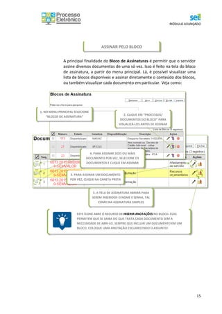 MÓDULO AVANÇADO
15
A principal finalidade do Bloco de Assinaturas é permitir que o servidor
assine diversos documentos de uma só vez. Isso é feito na tela do bloco
de assinatura, a partir do menu principal. Lá, é possível visualizar uma
lista de blocos disponíveis e assinar diretamente o conteúdo dos blocos,
ou também visualizar cada documento em particular. Veja como:
ESTE ÍCONE ABRE O RECURSO DE INSERIR ANOTAÇÕES NO BLOCO. ELAS
PERMITEM QUE SE SAIBA DO QUE TRATA CADA DOCUMENTO SEM A
NECESSIDADE DE ABRI-LO. SEMPRE QUE INCLUIR UM DOCUMENTO EM UM
BLOCO, COLOQUE UMA ANOTAÇÃO ESCLARECENDO O ASSUNTO!
ASSINAR PELO BLOCO
2. CLIQUE EM “PROCESSOS/
DOCUMENTOS DO BLOCO” PARA
VISUALIZÁ-LOS ANTES DE ASSINAR
1. NO MENU PRINCIPAL SELECIONE
“BLOCOS DE ASSINATURA”
5. A TELA DE ASSINATURA ABRIRÁ PARA
SEREM INSERIDOS O NOME E SENHA, TAL
COMO NA ASSINATURA SIMPLES
4. PARA ASSINAR DOIS OU MAIS
DOCUMENTO POR VEZ, SELECIONE OS
DOCUMENTOS E CLIQUE EM ASSINAR
3. PARA ASSINAR UM DOCUMENTO
POR VEZ, CLIQUE NA CANETA PRETA
 