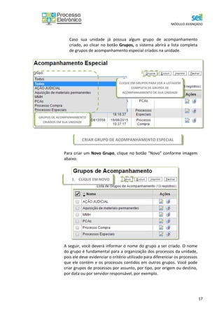 MÓDULO AVANÇADO
17
Caso sua unidade já possua algum grupo de acompanhamento
criado, ao clicar no botão Grupos, o sistema abrirá a lista completa
de grupos de acompanhamento especial criados na unidade.
Para criar um Novo Grupo, clique no botão “Novo” conforme imagem
abaixo.
A seguir, você deverá informar o nome do grupo a ser criado. O nome
do grupo é fundamental para a organização dos processos da unidade,
pois ele deve evidenciar o critério utilizado para diferenciar os processos
que ele contém e os processos contidos em outros grupos. Você pode
criar grupos de processos por assunto, por tipo, por origem ou destino,
por data ou por servidor responsável, por exemplo.
GRUPOS DE ACOMPANHAMENTO
CRIADOS EM SUA UNIDADE
CLIQUE EM GRUPOS PARA VER A LISTAGEM
COMPLETA DE GRUPOS DE
ACOMPANHAMENTO DE SUA UNIDADE
CRIAR GRUPO DE ACOMPANHAMENTO ESPECIAL
1. CLIQUE EM NOVO
 