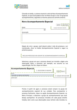 MÓDULO AVANÇADO
19
Clicando no botão, o sistema mostrará a tela de Novo Acompanhamento
Especial, na qual você poderá clicar em Novo Grupo e criar um grupo de
acompanhamento, seguindo os mesmos passos do caminho anterior.
Depois de criar o grupo, você deverá voltar à tela do processo a ser
monitorado, clicar no botão Acompanhamento Especial e seguir os
próximos passos.
Selecione o grupo em que o processo deverá ser incluído e digite uma
observação sobre o processo: por exemplo, seu assunto ou sua
especificação. Por fim, clique em Salvar.
Pronto. A partir de agora o processo estará sempre no grupo de
acompanhamento especial de sua unidade. Para acompanhar o
processo facilmente, clique na opção Acompanhamento Especial, no
Menu Principal, e selecione o grupo de acompanhamento que você
deseja acompanhar. Os processos incluídos em cada grupo estarão
listados, bem como suas observações (caso tenham sido incluídas no
CLIQUE EM NOVO GRUPO
1. SELECIONE O GRUPO
2. CLIQUE EM SALVAR
INCLUIR PROCESSO EM GRUPO DE ACOMPANHAMENTO ESPECIAL
 