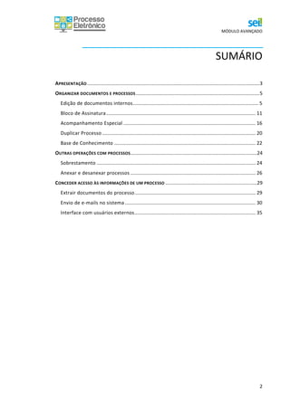 MÓDULO AVANÇADO
2
SUMÁRIO
APRESENTAÇÃO ................................................................................................................................3
ORGANIZAR DOCUMENTOS E PROCESSOS............................................................................................5
Edição de documentos internos............................................................................................. 5
Bloco de Assinatura............................................................................................................... 11
Acompanhamento Especial .................................................................................................. 16
Duplicar Processo .................................................................................................................. 20
Base de Conhecimento ......................................................................................................... 22
OUTRAS OPERAÇÕES COM PROCESSOS..............................................................................................24
Sobrestamento ...................................................................................................................... 24
Anexar e desanexar processos ............................................................................................. 26
CONCEDER ACESSO ÀS INFORMAÇÕES DE UM PROCESSO ....................................................................29
Extrair documentos do processo.......................................................................................... 29
Envio de e-mails no sistema ................................................................................................. 30
Interface com usuários externos.......................................................................................... 35
 