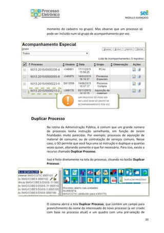 MÓDULO AVANÇADO
20
momento do cadastro no grupo). Mas observe que um processo só
pode ser incluído num só grupo de acompanhamento por vez.
Duplicar Processo
Na rotina da Administração Pública, é comum que um grande número
de processos tenha instrução semelhante, em função de terem
finalidades muito parecidas. Por exemplo, processos de aquisição de
material de consumo, ou de contratação de serviços comuns. Nesse
caso, o SEI permite que você faça uma só instrução e duplique-a quantas
vezes quiser, alterando somente o que for necessário. Para isso, existe o
recurso chamado Duplicar Processo.
Isso é feito diretamente na tela do processo, clicando no botão Duplicar
Processo.
O sistema abrirá a tela Duplicar Processo, que contém um campo para
preenchimento do nome do interessado do novo processo (a ser criado
com base no processo atual) e um quadro com uma pré-seleção de
DUPLICAR PROCESSO
UM PROCESSO SÓ PODE SER
INCLUÍDO NUM SÓ GRUPO DE
ACOMPANHAMENTO POR VEZ
 