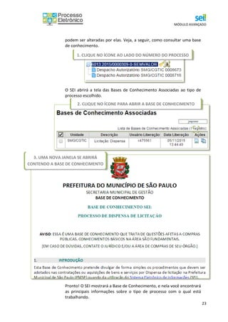 MÓDULO AVANÇADO
23
podem ser alteradas por elas. Veja, a seguir, como consultar uma base
de conhecimento.
O SEI abrirá a tela das Bases de Conhecimento Associadas ao tipo de
processo escolhido.
Pronto! O SEI mostrará a Base de Conhecimento, e nela você encontrará
as principais informações sobre o tipo de processo com o qual está
trabalhando.
1. CLIQUE NO ÍCONE AO LADO DO NÚMERO DO PROCESSO
2. CLIQUE NO ÍCONE PARA ABRIR A BASE DE CONHECIMENTO
3. UMA NOVA JANELA SE ABRIRÁ
CONTENDO A BASE DE CONHECIMENTO
 