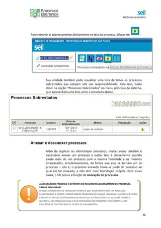 MÓDULO AVANÇADO
26
Para remover o sobrestamento diretamente na tela do processo, clique em .
Sua unidade também pode visualizar uma lista de todos os processos
sobrestados que estejam sob sua responsabilidade. Para isso, basta
clicar na opção “Processos Sobrestados” no menu principal do sistema,
que apresentará uma tela como a mostrada abaixo.
Anexar e desanexar processos
Além de duplicar ou interromper processos, muitas vezes também é
necessário anexar um processo a outro. Isso é conveniente quando
existe mais de um processo com a mesma finalidade e os mesmos
interessados, simultaneamente, de forma que eles se tornam um só
processo – isto é, o processo anexado torna-se parte do processo ao
qual ele foi anexado, e não tem mais tramitação própria. Para esses
casos, o SEI possui a função de anexação de processos.
A ANEXAÇÃO DE PROCESSO É DIFERENTE DO RECURSO RELACIONAMENTO DE PROCESSOS.
VAMOS RELEMBRAR?
O RELACIONAMENTO DE PROCESSOS PERMITE QUE VOCÊ MANTENHA UM PROCESSO
RELACIONADO A OUTRO, PORÉM AMBOS TRAMITAM DE FORMA SEPARADA. NA PRÁTICA, SERVE
PARA MOSTRAR QUE DETERMINADOS PROCESSOS ESTÃO LIGADOS DE ALGUMA FORMA A
OUTRO(S): UM PROCESSO-MÃE E SEUS PROCESSOS DECORRENTES (POR EXEMPLO, UM
PROCESSO DE CONTRATAÇÃO E OUTRO DE PAGAMENTO).
 