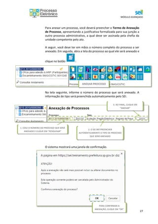 MÓDULO AVANÇADO
27
Para anexar um processo, você deverá preencher o Termo de Anexação
de Processo, apresentando a justificativa formalizada para sua junção a
outro processo administrativo, a qual deve ser assinada pela chefia da
unidade competente pelo ato.
A seguir, você deve ter em mãos o número completo do processo a ser
anexado. Em seguida, abra a tela do processo ao qual ele será anexado e
clique no botão :
Na tela seguinte, informe o número do processo que será anexado. A
informação de tipo será preenchida automaticamente pelo SEI.
O sistema mostrará uma janela de confirmação.
ANEXAR PROCESSO
1. COLE O NÚMERO DO PROCESSO QUE SERÁ
ANEXADO E CLIQUE EM “PESQUISAR”
2. O SEI IRÁ PREENCHER
AUTOMATICAMENTE O TIPO DE PROCESSO
QUE SERÁ ANEXADO
3. AO FINAL, CLIQUE EM
“ANEXAR”
PARA CONFIRMAR A
ANEXAÇÃO, CLIQUE EM “OK”
PREENCHIDA COM OS DADOS.
 