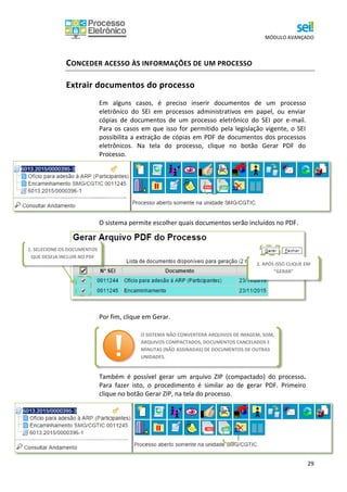 MÓDULO AVANÇADO
29
CONCEDER ACESSO ÀS INFORMAÇÕES DE UM PROCESSO
Extrair documentos do processo
Em alguns casos, é preciso inserir documentos de um processo
eletrônico do SEI em processos administrativos em papel, ou enviar
cópias de documentos de um processo eletrônico do SEI por e-mail.
Para os casos em que isso for permitido pela legislação vigente, o SEI
possibilita a extração de cópias em PDF de documentos dos processos
eletrônicos. Na tela do processo, clique no botão Gerar PDF do
Processo.
O sistema permite escolher quais documentos serão incluídos no PDF.
Por fim, clique em Gerar.
Também é possível gerar um arquivo ZIP (compactado) do processo.
Para fazer isto, o procedimento é similar ao de gerar PDF. Primeiro
clique no botão Gerar ZIP, na tela do processo.
O SISTEMA NÃO CONVERTERÁ ARQUIVOS DE IMAGEM, SOM,
ARQUIVOS COMPACTADOS, DOCUMENTOS CANCELADOS E
MINUTAS (NÃO ASSINADAS) DE DOCUMENTOS DE OUTRAS
UNIDADES.
1. SELECIONE OS DOCUMENTOS
QUE DESEJA INCLUIR NO PDF
2. APÓS ISSO CLIQUE EM
“GERAR”
 