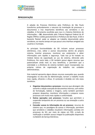 MÓDULO AVANÇADO
3
APRESENTAÇÃO
A adoção do Processo Eletrônico pela Prefeitura de São Paulo
transforma profundamente a natureza da tramitação de processos e
documentos e traz importantes benefícios aos servidores e aos
cidadãos. A ferramenta escolhida para isso é o Sistema Eletrônico de
Informações – SEI, desenvolvido pelo Tribunal Regional Federal da 4º
Região (TRF4) e cedido gratuitamente à Prefeitura de São Paulo. O SEI é
bastante flexível: pode se adaptar ao trabalho desenvolvido pelos
servidores, ao mesmo tempo em que possui uma interface amigável aos
usuários e munícipes.
As principais funcionalidades do SEI incluem autuar processos
eletrônicos, criar, editar e assinar documentos dentro do próprio
sistema, tramitar processos, monitorar seu andamento e obter
informações com rapidez e segurança. Tudo isso já foi tratado no
módulo básico da capacitação ao uso do sistema, oferecido pela
Prefeitura. Por outro lado, o SEI também possui alguns recursos que
potencializam ainda mais os seus benefícios, e permitem que a
celeridade e a eficiência do sistema também sejam incorporadas nas
próprias rotinas de organização do trabalho nas unidades
administrativas.
Este material apresenta alguns desses recursos avançados que, quando
empregados no dia-a-dia da Administração, tornam o trabalho muito
mais rápido, eficiente e eficaz. O conteúdo é dividido em três eixos
temáticos:
 Organizar documentos e processos: recursos que abrangem não
somente a edição avançada de documentos internos, com estilos
de formatação, tabelas e imagens, como também permitem
preparar despachos, monitorar informações e preparar novos
processos com muito mais rapidez e uniformidade.
 Outras operações com processos: funções que permitem a
suspensão temporária de um processo ou sua anexação a outro
processo.
 Conceder acesso às informações de um processo: recursos do
sistema que, no paradigma do acesso à informação, permitem
que servidores e cidadãos visualizem informações contidas em
processos do SEI, por meio de cópias em PDF, e-mails de
notificação e também acesso integral às publicações disponíveis
no Boletim de Serviço Eletrônico.
 