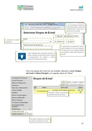 MÓDULO AVANÇADO
33
Para criar grupos de e-mail em sua unidade, selecione a opção Grupos
de E-mail no Menu Principal e, em seguida, clique em “Novo”.
1. SELECIONE O GRUPO
DESEJADO.
2. SELECIONE SE O GRUPO DE E-MAIL É
INSTITUCIONAL OU DA SUA UNIDADE.
OS GRUPOS DA SUA UNIDADE PODEM
SER CRIADOS, COMO SERÁ EXPOSTO A
SEGUIR.
3. AO SELECIONAR O GRUPO DE
E-MAIL QUE DESEJA, CLIQUE EM
“TRANSPORTAR” PARA QUE O
GRUPO SEJA UTILIZADO.
VOCÊ TAMBÉM PODE PESQUISAR GRUPOS DE
E-MAIL ATRAVÉS DE PALAVRAS-CHAVE. INSIRA
A PALVRA-CHAVE NO CAMPO E DEPOIS
CLIQUE EM PESQUISAR NO TOPO.
NO MENU PRINCIPAL SELECIONE
A OPÇÃO “GRUPOS DE E-MAIL”
SELECIONE “NOVO” PARA CRIAR
UM NOVO GRUPO DE E-MAIL.
 