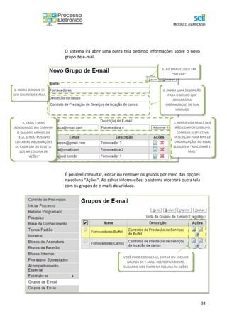 MÓDULO AVANÇADO
34
O sistema irá abrir uma outra tela pedindo informações sobre o novo
grupo de e-mail.
É possível consultar, editar ou remover os grupos por meio das opções
na coluna “Ações”. Ao salvar informações, o sistema mostrará outra tela
com os grupos de e-mails da unidade.
VOCÊ PODE CONSULTAR, EDITAR OU EXCLUIR
GRUPOS DE E-MAIL, RESPECTIVAMENTE,
CLICANDO NOS ÍCONE NA COLUNA DE AÇÕES
1. INSIRA O NOME DO
SEU GRUPO DE E-MAIL
3. INSIRA OS E-MAILS QUE
IRÃO COMPOR O GRUPO,
COM SUA RESPECTIVA
DESCRIÇÃO PARA FINS DE
ORGANIZAÇÃO. AO FINAL
CLIQUE EM “ADICIONAR E-
MAIL”
4. CADA E-MAIL
ADICIONADO IRÁ COMPOR
O QUADRO ABAIXO DA
TELA, SENDO POSSÍVEL
EDITAR AS INFORMAÇÕES
DE CADA UM OU DELETA-
LOS NA COLUNA DE
“AÇÕES”
5. AO FINAL CLIQUE EM
“SALVAR”
2. INSIRA UMA DESCRIÇÃO
PARA O GRUPO QUE
AJUDARÁ NA
ORGANIZAÇÃO DE SUA
UNIDADE
 