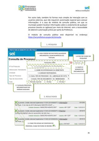 MÓDULO AVANÇADO
36
Por outro lado, também há formas mais simples de interação com os
usuários externos, que não requerem autorização especial para acessar
informações: é o caso do módulo de consulta pública, em que os
munícipes podem localizar informações sobre o andamento de qualquer
processo (exceto os sigilosos) por meio da Internet, sem a necessidade
de obterem autorização prévia por parte da Prefeitura.
O módulo de consulta pública está disponível no endereço
https://sei.prefeitura.sp.gov.br/consulta.
1.2 DIGITE O
NÚMERO DO
DOCUMENTO OU
PROCESSO
1.3 NOME DO INTERESSADO OU REMETENTE
1.4 UNIDADE RESPONSÁVEL
1.5. QUAL TIPO DE PROCESSO EX.: LIBERAÇAO DE COTA
1.6 QUAL TIPO DE DOCUMENTO EX.: MEMORANDO
1.7 LOCALIZA PROCESSOS
MOVIMENTADOS NO
PERÍODO DESEJADO.
1.8 POR FIM CLIQUE EM
PESQUISAR
1.1 AQUI PODEM SER DIGITADOS QUAISQUER
ARGUMENTOS, SEJAM NUMÉRICOS OU
TEXTUAIS.
PESQUISA LIVRE
EX.: 6110.2015/0000047-1
2.1 PARA TER ACESSO AO CONTEÚDO DO
PROCESSO, CLIQUE NO ÍCONE DE ÁRVORE ( )
1. PESQUISA
2. RESULTADOS
 