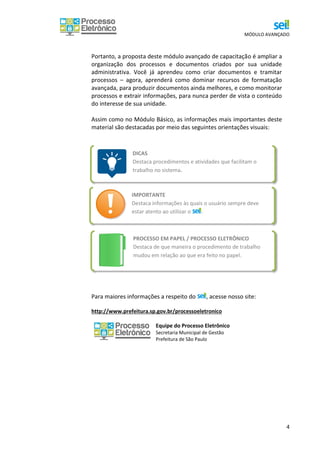 MÓDULO AVANÇADO
4
DICAS
Destaca procedimentos e atividades que facilitam o
trabalho no sistema.
Portanto, a proposta deste módulo avançado de capacitação é ampliar a
organização dos processos e documentos criados por sua unidade
administrativa. Você já aprendeu como criar documentos e tramitar
processos – agora, aprenderá como dominar recursos de formatação
avançada, para produzir documentos ainda melhores, e como monitorar
processos e extrair informações, para nunca perder de vista o conteúdo
do interesse de sua unidade.
Assim como no Módulo Básico, as informações mais importantes deste
material são destacadas por meio das seguintes orientações visuais:
Para maiores informações a respeito do , acesse nosso site:
http://www.prefeitura.sp.gov.br/processoeletronico
Equipe do Processo Eletrônico
Secretaria Municipal de Gestão
Prefeitura de São Paulo
PROCESSO EM PAPEL / PROCESSO ELETRÔNICO
Destaca de que maneira o procedimento de trabalho
mudou em relação ao que era feito no papel.
IMPORTANTE
Destaca informações às quais o usuário sempre deve
estar atento ao utilizar o .
 