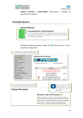 MÓDULO BÁSICO
18
modelos favoritos e textos-padrão automatizam a redação de
documentos no sistema.
OPERAÇÕES BÁSICAS
INICIAR PROCESSO
A antiga autuação de processo mudou. No , autuar se torna “iniciar”
um processo. Veja como.
AUTUAR PROCESSO / INICIAR PROCESSO
NO SEI!, QUALQUER UNIDADE PODE INICIAR UM PROCESSO! NÃO É MAIS
NECESSÁRIO ENCAMINHAR OS DOCUMENTOS AO SETOR DE AUTUAÇÃO.
VEJA ABAIXO AS INSTRUÇÕES.
1. CLIQUE EM “INICIAR PROCESSO”
2. ESCOLHA O TIPO DE PROCESSO CASO O TIPO DE PROCESSO
NÃO APAREÇA NA TELA,
CLIQUE NO ÍCONE DE + PARA
VER TODOS OS TIPOS DE
PROCESSOS.
 