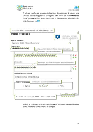 MÓDULO BÁSICO
19
A tela de escolha do processo indica tipos de processos já criados pela
unidade. Caso sua opção não apareça na lista, clique em “Exibir todos os
tipos” para expandi-la. Caso não houver o tipo desejado, ele ainda não
está disponível no .
Pronto, o processo foi criado! Abaixo explicamos em maiores detalhes
como preencher corretamente os campos.
3.1 FAÇA UMA BREVE DESCRIÇÃO DO PROCESSO (OPCIONAL)COMPRA DE COMPUTADORES.
CONFORME REUNIÃO INTERSECRETARIAL
SECRETARIA MUNICIPAL DE GESTÃO
3.2 INDIQUE O ASSUNTO DO PROCESSO
0000
3.3 INDIQUE O(S) INTERESSADO(S) NO PROCESSO (OPCIONAL)
0000
0000
4. CLIQUE EM “SALVAR” PARA CRIAR O PROCESSO 0000
3. PREENCHA AS INFORMAÇÕES SOBRE O PROCESSO
PARA ALTERAR O TIPO DE
PROCESSO, CLIQUE NA SETA
0
0
0
0
3.4 INDIQUE O NÍVEL DE ACESSO DO PROCESSO
 