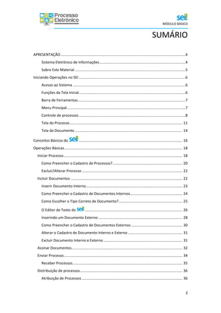 MÓDULO BÁSICO
2
SUMÁRIO
APRESENTAÇÃO..........................................................................................................................4
Sistema Eletrônico de Informações....................................................................................4
Sobre Este Material ............................................................................................................5
Iniciando Operações no SEI........................................................................................................6
Acesso ao Sistema ..............................................................................................................6
Funções da Tela Inicial........................................................................................................6
Barra de Ferramentas.........................................................................................................7
Menu Principal....................................................................................................................7
Controle de processos........................................................................................................8
Tela do Processo.............................................................................................................. 11
Tela do Documento ......................................................................................................... 14
Conceitos Básicos do ..................................................................................................... 16
Operações Básicas................................................................................................................... 18
Iniciar Processo.................................................................................................................... 18
Como Preencher o Cadastro de Processos?.................................................................... 20
Excluir/Alterar Processo .................................................................................................. 22
Incluir Documentos ............................................................................................................. 22
Inserir Documento Interno.............................................................................................. 23
Como Preencher o Cadastro de Documentos Internos................................................... 24
Como Escolher o Tipo Correto de Documento?.............................................................. 25
O Editor de Texto do ............................................................................................... 26
Inserindo um Documento Externo .................................................................................. 28
Como Preencher o Cadastro de Documentos Externos.................................................. 30
Alterar o Cadastro de Documento Interno e Externo ..................................................... 31
Excluir Documento Interno e Externo ............................................................................. 31
Assinar Documentos............................................................................................................ 32
Enviar Processo.................................................................................................................... 34
Receber Processos........................................................................................................... 35
Distribuição de processos.................................................................................................... 36
Atribuição de Processos .................................................................................................. 36
 
