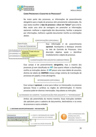 MÓDULO BÁSICO
20
COMO PREENCHER O CADASTRO DE PROCESSOS?
Na maior parte dos processos, as informações de preenchimento
obrigatório para criação do processo vêm previamente selecionadas. Ou
seja: basta escolher o tipo de processo e clicar em “Salvar” para criá-lo.
Mas existe uma série de vantagens em preencher as informações
opcionais: melhorar a organização dos documentos, facilitar a pesquisa
por informações, melhorar a gestão documental. Confira as orientações
abaixo.
Essa informação é de preenchimento
opcional. Acompanha o destaque amarelo
na tela de Controle de Processos. Uma
descrição objetiva ajuda a identificar
imediatamente o objeto do processo.
Esse campo é de preenchimento obrigatório, mas a maioria dos
processos já vem classificada no . Caso queira refazer a classificação,
confira as instruções abaixo. O possui uma nova tabela de assuntos,
distinta da tabela do SIMPROC (nosso antigo sistema de tramitação de
processos em papel), e mais abrangente.
Esse campo é opcional, e serve para indicar os interessados no processo
(pessoas físicas e jurídicas ou órgãos da administração). O mesmo
processo pode ter diversos interessados. Veja abaixo as instruções.
Ambos são preenchidos da mesma maneira. Essas instruções também
são aplicáveis para o cadastro de documentos, destinatários e no envio
de processos a outra unidades.
ESPECIFICAÇÕES (OPCIONAL)
Tela Controle de Processos
CLASSIFICAÇÃO POR ASSUNTOS (OBRIGATÓRIO)
ALTERANDO OS CAMPOS “CLASSIFICAÇÃO POR ASSUNTO” E “INTERESSADO”
1. ADICIONAR ASSUNTO/INTERESSADO – POR DIGITAÇÃO
1.1 DIGITE A INFORMAÇÃO NO CAMPO
ATÉ ELA SURGIR NA LISTA ABAIXO
1.2. CLIQUE NA OPÇÃO DESEJADA
INTERESSADOS (OPCIONAL)
CASO O INTERESSADO NÃO
APAREÇA NA LISTA,
PRESSIONE “ENTER” E
CONFIRME A SUA INCLUSÃO
NO SISTEMA.
 