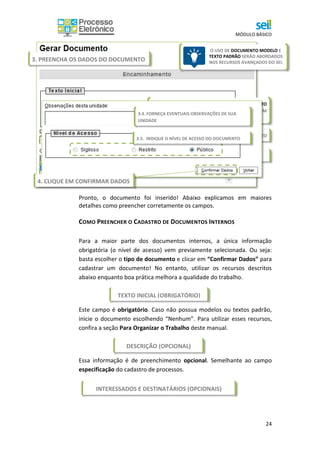 MÓDULO BÁSICO
24
Pronto, o documento foi inserido! Abaixo explicamos em maiores
detalhes como preencher corretamente os campos.
COMO PREENCHER O CADASTRO DE DOCUMENTOS INTERNOS
Para a maior parte dos documentos internos, a única informação
obrigatória (o nível de acesso) vem previamente selecionada. Ou seja:
basta escolher o tipo de documento e clicar em “Confirmar Dados” para
cadastrar um documento! No entanto, utilizar os recursos descritos
abaixo enquanto boa prática melhora a qualidade do trabalho.
Este campo é obrigatório. Caso não possua modelos ou textos padrão,
inicie o documento escolhendo “Nenhum”. Para utilizar esses recursos,
confira a seção Para Organizar o Trabalho deste manual.
Essa informação é de preenchimento opcional. Semelhante ao campo
especificação do cadastro de processos.
3.1. ESCOLHA SE QUER PARTIR DE UM DOCUMENTO
MODELO, TEXTO PADRÃO, OU SE QUER COMEÇAR COM
UM DOCUMENTO EM BRANCO (NENHUM)
3.3. PREENCHA A CLASSIFICAÇÃO POR ASSUNTO
3.2. PREENCHA COM BREVE DESCRIÇÃO DO DOCUMENTO
3. PREENCHA OS DADOS DO DOCUMENTO
O USO DE DOCUMENTO MODELO E
TEXTO PADRÃO SERÃO ABORDADOS
NOS RECURSOS AVANÇADOS DO SEI.
.
TEXTO INICIAL (OBRIGATÓRIO)
DESCRIÇÃO (OPCIONAL)
INTERESSADOS E DESTINATÁRIOS (OPCIONAIS)
3.4. FORNEÇA EVENTUAIS OBSERVAÇÕES DE SUA
UNIDADE
3.5. INDIQUE O NÍVEL DE ACESSO DO DOCUMENTO
4. CLIQUE EM CONFIRMAR DADOS
 