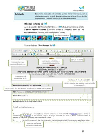 MÓDULO BÁSICO
26
Solicitação Documento elaborado pela unidade quando ela for interessada, com o
objetivo de requerer ou pedir à outra unidade que se tome alguma decisão
ou providência. Exemplos: Solicitação de reserva de recursos.
O EDITOR DE TEXTO DO
Após o cadastro do Documento Interno, o abre, em uma nova janela,
o Editor Interno de Texto. É possível acessá-lo também a partir da Tela
do Documento, clicando no ícone indicado abaixo.
Vemos abaixo o Editor Interno do .
PARA INSERIR REFERÊNCIA A
PROCESSOS E DOCUMENTOS
EDITAR DOCUMENTO
O DOCUMENTO É
DIVIDIDO EM SEÇÕES
FERRAMENTAS PARA
FORMATAÇÃO DE TEXTO.
ESTILOS DE TEXTO
USO DE REFERÊNCIA A
OUTRO DOCUMENTO SEI
SEÇÕES BRANCAS SÃO ABERTAS PARA INCLUSÃO
DE INFORMAÇÕES
SEÇÕES CINZA SÃO PREENCHIDAS PELO SEI E NÃO PODEM SER EDITADAS
 