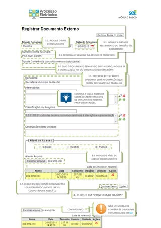 MÓDULO BÁSICO
29
3.2. INDIQUE A DATA DE
RECEBIMENTO OU EMISSÃO DO
DOCUMENTO
3.3. PERSONALIZE O NOME NA ÁRVORE DE PROCESSOS
3.4. CASO O DOCUMENTO TENHA SIDO DIGITALIZADO, INDIQUE SE
A DIGITALIZAÇÃO FOI DO ORIGINAL OU DE UMA CÓPIA
3.1. INDIQUE O TIPO
DE DOCUMENTO
3.5. PREENCHA ESTES CAMPOS
OPCIONAIS COM INFORMAÇÕES QUE
FOREM RELEVANTES AO TRABALHO
CONFIRA A SEÇÃO ANTERIOR
SOBRE O CADASTRAMENTO
DE DOCUMENTO INTERNO
PARA ORIENTAÇÕES.
3.6. INDIQUE O NÍVEL DE
ACESSO DO DOCUMENTO
3.7. CLIQUE EM SELECIONAR ARQUIVO PARA
LOCALIZAR O DOCUMENTO EM SEU
COMPUTADOR E ANEXÁ-LO
4. CLIQUE EM “CONFIRMAR DADOS”
COM ARQUIVO
NÃO SE ESQUEÇA DE
CONFERIR SE O ARQUIVO
FOI CARREGADO NO SEI!
 