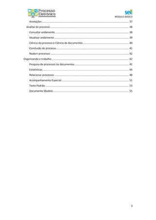 MÓDULO BÁSICO
3
Anotações........................................................................................................................ 37
Análise do processo............................................................................................................. 38
Consultar andamento...................................................................................................... 38
Atualizar andamento....................................................................................................... 39
Ciência do processo e Ciência de documentos ............................................................... 40
Conclusão do processo.................................................................................................... 41
Reabrir processos ............................................................................................................ 42
Organizando o trabalho........................................................................................................... 42
Pesquisa de processos ou documentos........................................................................... 42
Estatísticas....................................................................................................................... 44
Relacionar processos....................................................................................................... 48
Acompanhamento Especial............................................................................................. 51
Texto Padrão ................................................................................................................... 53
Documento Modelo ........................................................................................................ 55
 