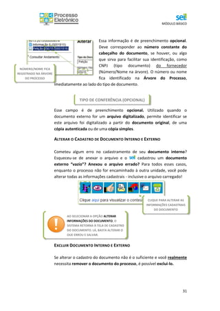 MÓDULO BÁSICO
31
Essa informação é de preenchimento opcional.
Deve corresponder ao número constante do
cabeçalho do documento, se houver, ou algo
que sirva para facilitar sua identificação, como
CNPJ (tipo documento) do fornecedor
(Número/Nome na árvore). O número ou nome
fica identificado na Árvore do Processo,
imediatamente ao lado do tipo de documento.
Esse campo é de preenchimento opcional. Utilizado quando o
documento externo for um arquivo digitalizado, permite identificar se
este arquivo foi digitalizado a partir do documento original, de uma
cópia autenticada ou de uma cópia simples.
ALTERAR O CADASTRO DE DOCUMENTO INTERNO E EXTERNO
Cometeu algum erro no cadastramento de seu documento interno?
Esqueceu-se de anexar o arquivo e o cadastrou um documento
externo “vazio”? Anexou o arquivo errado? Para todos esses casos,
enquanto o processo não for encaminhado à outra unidade, você pode
alterar todas as informações cadastrais - inclusive o arquivo carregado!
EXCLUIR DOCUMENTO INTERNO E EXTERNO
Se alterar o cadastro do documento não é o suficiente e você realmente
necessita remover o documento do processo, é possível exclui-lo.
TIPO DE CONFERÊNCIA (OPCIONAL)
NÚMERO/NOME FICA
REGISTRADO NA ÁRVORE
DO PROCESSO
CLIQUE PARA ALTERAR AS
INFORMAÇÕES CADASTRAIS
DO DOCUMENTO
AO SELECIONAR A OPÇÃO ALTERAR
INFORMAÇÕES DO DOCUMENTO, O
SISTEMA RETORNA À TELA DE CADASTRO
DO DOCUMENTO. LÁ, BASTA ALTERAR O
QUE ERROU E SALVAR.
 