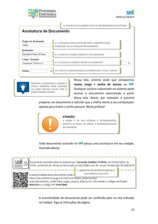 MÓDULO BÁSICO
33
PREPARE O DESPACHO E CHAME A
CHEFIA SOMENTE PARA ASSINAR.
ELA NEM PRECISA ESTAR COM O
COMPUTADOR LIGADO!
Nessa tela, sistema pede que coloquemos
nome, cargo e senha de acesso ao .
Qualquer usuário cadastrado no sistema pode
assinar o documento selecionado a partir
dessa tela. Assim, por exemplo, é possível
preparar um documento e solicitar que a chefia venha a seu computador
apenas para inserir a senha pessoal. Muito prático!
Todo documento assinado no possui uma assinatura em seu rodapé,
ilustrada abaixo:
A autenticidade do documento pode ser conferida pelo no site indicado
no rodapé. Siga as instruções da página.
3.2. ESCREVA O NOME COMPLETO DO ASSINANTE
3.1. ESCOLHA A SIGLA DA SECRETARIA, SUBPREFEITURA,
FUNDAÇÃO OU AUTARQUIA DO ASSINANTE
3.3. ESCOLHA O CARGO/FUNÇÃO DO ASSINANTE
3.4. DIGITE A SENHA DA REDE DA PREFEITURA E TECLE “ENTER”
3. PREENCHA OS CAMPOS COM AS INFORMAÇÕES SOLICITADAS
GARANTIA DE AUTENTICIDADE DO
DOCUMENTO PELO SITE
ATENÇÃO
A SENHA É DE USO PESSOAL E INTRANSFERÍVEL.
MANTER O SIGILO DA SENHA É RESPONSABILIDADE
DO SERVIDOR.
 