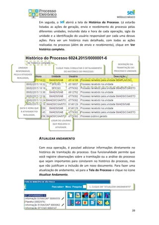 MÓDULO BÁSICO
39
Em seguida, o abrirá a tela de Histórico do Processo. Lá estarão
listadas as ações de geração, envio e recebimento do processo pelas
diferentes unidades, incluindo data e hora de cada operação, sigla da
unidade e a identificação do usuário responsável por cada uma dessas
ações. Para ver um histórico mais detalhado, com todas as ações
realizadas no processo (além de envio e recebimento), clique em Ver
histórico completo.
ATUALIZAR ANDAMENTO
Com essa operação, é possível adicionar informações diretamente no
histórico de tramitação do processo. Essa funcionalidade permite que
você registre observações sobre a tramitação ou a análise do processo
que sejam importantes para constarem no histórico do processo, mas
que não justificam a inclusão de um novo documento. Para fazer uma
atualização de andamento, vá para a Tela do Processo e clique no ícone
Atualizar Andamento.
CLIQUE PARA CONSULTAR O DETALHAMENTO
DO HISTÓRICO DO PROCESSO.
LOGIN DO USUÁRIO
QUE REALIZOU A
ATIVIDADE.
DESCRIÇÃO DA
TRAMITAÇÃO DO
PROCESSO E UNIDADE.
DATA E HORA QUE
A ATIVIDADE FOI
REALIZADA.
UNIDADE
RESPONSÁVEL
PELA A ATIVIDADE
REALIZADA,
1. CLIQUE EM “ATUALIZAR ANDAMENTO”
 
