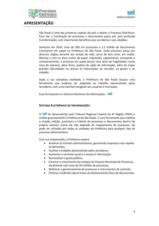 MÓDULO BÁSICO
4
APRESENTAÇÃO
São Paulo é uma das primeiras capitais do país a adotar o Processo Eletrônico.
Com ele, a tramitação de processos e documentos passa por uma profunda
transformação, com importantes benefícios aos servidores e aos cidadãos.
Somente em 2014, mais de 280 mil processos e 1,5 milhão de documentos
tramitaram em papel na Prefeitura de São Paulo. Cada processo passa por
diversos órgãos durante seu tempo de vida, cerca de dois anos, em média.
Moroso e com os altos custos de papel, impressão, capeamento, transporte e
armazenamento, o processo em papel possui uma série de fragilidades, como
risco de extravio, dano físico, quebra de sigilo de informação, além de impor
grandes dificuldades no acesso às informações ao servidor, ao gestor e ao
cidadão.
Dada a sua complexa realidade, a Prefeitura de São Paulo buscou uma
ferramenta que pudesse ser adaptada ao trabalho desenvolvido pelos
servidores, com uma interface amigável aos usuários e munícipes.
Essa ferramenta é o Sistema Eletrônico de Informações –
SISTEMA ELETRÔNICO DE INFORMAÇÕES
O foi desenvolvido pelo Tribunal Regional Federal da 4º Região (TRF4) e
cedido gratuitamente à Prefeitura de São Paulo. É uma ferramenta que viabiliza
a criação, edição, assinatura e trâmite de processos e documentos dentro do
próprio sistema. Como ele não depende de mapeamento de processos, ele
pode ser utilizado por todas as unidades da Prefeitura para qualquer tipo de
processo administrativo.
Com sua implantação, a Prefeitura espera:
 Acelerar os trâmites administrativos, garantindo respostas mais rápidas
às demandas;
 Facilitar o trabalho desenvolvido pelos servidores;
 Aumentar o controle social e o acesso à informação;
 Racionalizar o gasto público;
 Estancar o crescimento do estoque do Arquivo Municipal de Processos,
atualmente com mais de 20 milhões de processos;
 Melhorar o gerenciamento de processos e instrumentos de controle;
 Eliminar incidentes decorrentes do deslocamento físico de documentos.
 