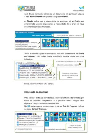 MÓDULO BÁSICO
41
você deseja manifestar ciência de um documento em particular, vá para
a Tela do Documento em questão e clique em Ciência.
A Ciência indica que o documento ou processo foi verificado por
determinado usuário, dispensando a necessidade de se criar um novo
documento com essa finalidade.
Todas as manifestações de ciência são indicadas diretamente na Árvore
do Processo. Para saber quem manifestou ciência, clique no ícone
indicativo.
Não é possível desfazer uma ciência.
CONCLUSÃO DO PROCESSO
Uma vez que todas as providências possíveis tenham sido tomadas por
todas as unidades competentes e o processo tenha atingido seus
objetivos, chega o momento de encerrá-lo.
No , para encerrar um processo, vá para a Tela do Processo e clique
no ícone Concluir Processo.
1. CLIQUE NO ÍCONE “CIÊNCIA”. PRONTO!
CLIQUE NO ÍCONE PARA
VISUALIZAR O AUTOR DA
CIÊNCIA.
O DOCUMENTO/PROCESSO QUE RECEBEU
CIÊNCIA É INDICADO COM O ÍCONE .
CLIQUE NO ÍCONE
CONCLUIR PROCESSO.
 