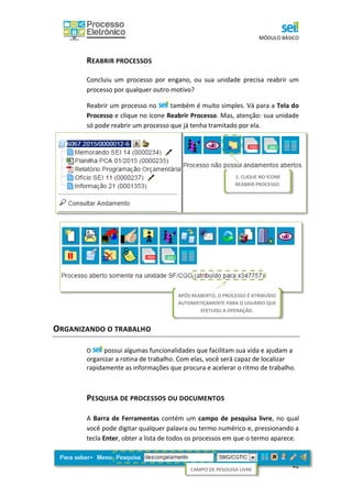 MÓDULO BÁSICO
42
REABRIR PROCESSOS
Concluiu um processo por engano, ou sua unidade precisa reabrir um
processo por qualquer outro motivo?
Reabrir um processo no também é muito simples. Vá para a Tela do
Processo e clique no ícone Reabrir Processo. Mas, atenção: sua unidade
só pode reabrir um processo que já tenha tramitado por ela.
Pronto. O processo foi reaberto e automaticamente atribuído ao usuário
que o reabriu, como é possível verificar na Tela do Processo.
ORGANIZANDO O TRABALHO
O possui algumas funcionalidades que facilitam sua vida e ajudam a
organizar a rotina de trabalho. Com elas, você será capaz de localizar
rapidamente as informações que procura e acelerar o ritmo de trabalho.
PESQUISA DE PROCESSOS OU DOCUMENTOS
A Barra de Ferramentas contém um campo de pesquisa livre, no qual
você pode digitar qualquer palavra ou termo numérico e, pressionando a
tecla Enter, obter a lista de todos os processos em que o termo aparece.
1. CLIQUE NO ÍCONE
REABRIR PROCESSO.
CAMPO DE PESQUISA LIVRE
APÓS REABERTO, O PROCESSO É ATRIBUÍDO
AUTOMATICAMENTE PARA O USUÁRIO QUE
EFETUOU A OPERAÇÃO.
 