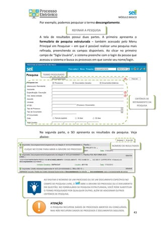MÓDULO BÁSICO
43
REFINAR A PESQUISA
VISUALIZAR RESULTADOS DA PESQUISA
Por exemplo, podemos pesquisar o termo descongelamento.
A tela de resultados possui duas partes. A primeira apresenta o
formulário de pesquisa estruturada – também acessado pelo Menu
Principal em Pesquisar – em que é possível realizar uma pesquisa mais
refinada, preenchendo os campos disponíveis. Ao clicar no primeiro
campo de “Sigla Usuário”, o sistema preenche com o login da pessoa que
acessou o sistema e busca os processos em que conste seu nome/login.
Abaixo do formulário, são apresentados os resultados da pesquisa.
Na segunda parte, o SEI apresenta os resultados da pesquisa. Veja
abaixo:
TERMO PESQUISADO
CRITÉRIOS DE
REFINAMENTO DA
PESQUISA
AO DIGITAR O NÚMERO DE UM PROCESSO OU DE UM DOCUMENTO ESPECÍFICO NO
CAMPO DE PESQUISA LIVRE, O ABRE A ÁRVORE DO PROCESSO OU O DOCUMENTO
EM QUESTÃO. NO FORMULÁRIO DE PESQUISA ESTRUTURADA, VOCÊ PODE SUBSTITUIR
O TERMO PESQUISADO POR QUALQUER OUTRO, ALÉM DE ADICIONAR OUTROS
CRITÉRIOS DE PESQUISA.
ATENÇÃO
A PESQUISA RECUPERA DADOS DE PROCESSOS ABERTOS OU CONCLUÍDOS,
MAS NÃO RECUPERA DADOS DE PROCESSOS E DOCUMENTOS SIGILOSOS.
CLIQUE NO ÍCONE PARA ABRIR A ÁRVORE DO PROCESSO
NÚMERO DE RESULTADOS
 