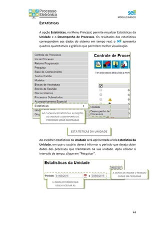 MÓDULO BÁSICO
44
ESTATÍSTICAS DA UNIDADE
ESTATÍSTICAS
A opção Estatísticas, no Menu Principal, permite visualizar Estatísticas da
Unidade e o Desempenho de Processos. Os resultados das estatísticas
correspondem aos dados do sistema em tempo real, o apresenta
quadros quantitativos e gráficos que permitem melhor visualização.
Ao escolher estatísticas da Unidade será apresentada a tela Estatística da
Unidade, em que o usuário deverá informar o período que deseja obter
dados dos processos que tramitaram na sua unidade. Após colocar o
intervalo de tempo, clique em “Pesquisar”.
AO CLICAR EM ESTATÍSTICAS, AS OPÇÕES
DE UNIDADE E DESEMPENHO DE
PROCESSOS SERÃO MOSTRADAS
2. DEPOIS DE INSERIR O PERÍODO
CLIQUE EM PESQUISAR
1. INSIRA O PERÍODO QUE
DESEJA ACESSAR AS
 