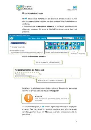 MÓDULO BÁSICO
48
RELACIONANDO UM PROCESSO
RELACIONAR PROCESSOS
O possui duas maneiras de se relacionar processos: relacionando
processos existentes e iniciando um novo processo relacionado a outro já
existente.
A funcionalidade de Relacionar Processos já existentes permite vincular
diferentes processos de forma a visualizá-los numa mesma árvore de
processo.
Clique em Relacionar processo.
Para fazer o relacionamento, digite o número do processo que deseja
vincular ao processo atual e clique em Pesquisar.
Ao clicar em Pesquisar, o localiza o processo em questão e completa
o campo Tipo com o tipo do processo. Confirme se a informação está
correta e, por fim, clique em Adicionar para fazer o relacionamento dos
processos.
NÚMERO DO PROCESSO A SER RELACIONADO
ATENÇÃO
VOCÊ DEVE DIGITAR O NÚMERO INTEIRO, INCLUSIVE O
DÍGITO FINAL.
RELACIONAR PROCESSO
 