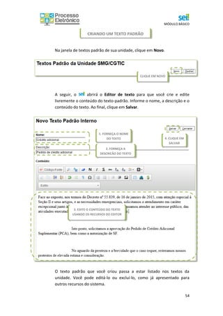 MÓDULO BÁSICO
54
CRIANDO UM TEXTO PADRÃO
Na janela de textos padrão de sua unidade, clique em Novo.
A seguir, o abrirá o Editor de texto para que você crie e edite
livremente o conteúdo do texto-padrão. Informe o nome, a descrição e o
conteúdo do texto. Ao final, clique em Salvar.
O texto padrão que você criou passa a estar listado nos textos da
unidade. Você pode editá-lo ou excluí-lo, como já apresentado para
outros recursos do sistema.
1. FORNEÇA O NOME
DO TEXTO
2. FORNEÇA A
DESCRIÇÃO DO TEXTO
3. EDITE O CONTEÚDO DO TEXTO
USANDO OS RECURSOS DO EDITOR
4. CLIQUE EM
SALVAR
CLIQUE EM NOVO
 