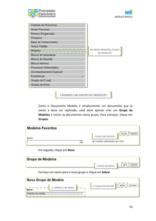 MÓDULO BÁSICO
56
CRIANDO UM GRUPO DE MODELOS
Como o Documento Modelo é simplesmente um documento que já
existe e deve ser replicado, você deve apenas criar um Grupo de
Modelos e incluir os documentos nesse grupo. Para começar, clique em
Grupos.
Em seguida, clique em Novo.
Forneça um nome para o novo grupo e clique em Salvar.
1. FORNEÇA UM NOME
NO MENU PRINCIPAL, CLIQUE
EM MODELOS.
CLIQUE EM GRUPOS
CLIQUE EM NOVO
2. CLIQUE EM SALVAR
 