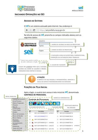 MÓDULO BÁSICO
6
INICIANDO OPERAÇÕES NO SEI
ACESSO AO SISTEMA
O é um sistema acessado pela internet. Seu endereço é:
Na tela de acesso do , preencha os campos indicados abaixo com os
seguintes dados:
FUNÇÕES DA TELA INICIAL
Após o login, o usuário tem acesso à tela inicial do , denominada
CONTROLE DE PROCESSOS.
1. NOME DE USUÁRIO DA REDE DA PREFEITURA.
3. ESCOLHER A SIGLA DA SECRETARIA, SUBPREFEITURA,
FUNDAÇÃO OU AUTARQUIA ONDE TRABALHA.
2. SENHA DA REDE DA PREFEITURA.
4. CLICAR EM “ACESSAR”.
ATENÇÃO
A SENHA É DE USO PESSOAL E INTRANSFERÍVEL. MANTER O
SIGILO DA SENHA É RESPONSABILIDADE DO SERVIDOR.
CLIQUE EM LEMBRAR PARA QUE O SISTEMA
GUARDE SEU NOME DE USUÁRIO E ÓRGÃO,
TORNANDO MAIS RÁPIDO O ACESSO.
BARRA DE FERRAMENTAS
MENU PRINCIPAL
PROCESSOS ABERTOS
NA UNIDADE
 