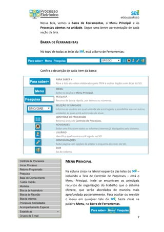 MÓDULO BÁSICO
7
Nessa tela, vemos a Barra de Ferramentas, o Menu Principal e os
Processos abertos na unidade. Segue uma breve apresentação de cada
seção da tela.
BARRA DE FERRAMENTAS
No topo de todas as telas do , está a Barra de Ferramentas:
Confira a descrição de cada item da barra:
PARA SABER +
Abre a lista de vídeos elaborados pelo TRF4 e outros órgãos com dicas do SEI.
MENU
Exibe ou oculta o Menu Principal.
PESQUISA
Recurso de busca rápida, por termos ou números.
SELEÇÃO DE UNIDADE
Informa ao usuário em qual unidade ele está logado e possibilita acessar outras
unidades às quais está autorizado de atuar.
CONTROLE DE PROCESSOS
Retorna à tela de Controle de Processos.
NOVIDADES
Exibe uma lista com todos os informes internos já divulgados pelo sistema.
USUÁRIO
Identifica qual usuário está logado no SEI.
CONFIGURAÇÕES
Exibe página com opções de alterar o esquema de cores do SEI.
SAIR
Sai do sistema.
MENU PRINCIPAL
Na coluna cinza na lateral esquerda das telas do –
incluindo a Tela de Controle de Processos – está o
Menu Principal. Nele se encontram os principais
recursos de organização do trabalho que o sistema
oferece, que serão abordados de maneira mais
aprofundada posteriormente. Para ocultar ou reexibir
o menu em qualquer tela do , basta clicar na
palavra Menu, na Barra de Ferramentas.
 