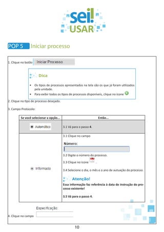 10
1. Clique no botão
Dica
•	 Os tipos de processos apresentados na tela são os que já foram utilizados
pela unidade.
•	 Para exibir todos os tipos de processos disponíveis, clique no ícone
2. Clique no tipo de processo desejado.
3. Campo Protocolo:
Se você selecionar a opção... Então...
3.1 Vá para o passo 4.
3.1 Clique no campo
3.2 Digite o número do processo.
3.3 Clique no ícone .
3.4 Selecione o dia, o mês e o ano de autuação do processo.
Atenção!
Essa informação faz referência à data de instrução do pro-
cesso existente!
3.5 Vá para o passo 4.
4. Clique no campo
POP 5 Iniciar processo
 