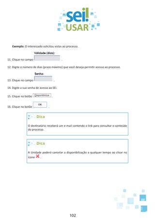 102
Exemplo: O interessado solicitou vistas ao processo.
11. Clique no campo .
12. Digite o número de dias (prazo máximo) que você deseja permitir acesso ao processo.
13. Clique no campo .
14. Digite a sua senha de acesso ao SEI.
15. Clique no botão .
16. Clique no botão .
Dica
O destinatário receberá um e-mail contendo o link para consultar o conteúdo
do processo.
Dica
A Unidade poderá cancelar a disponibilização a qualquer tempo ao clicar no
ícone .
 