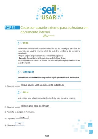 103
Sumário
Dica
• Entre em contato com o administrador do SEI no seu Órgão para que ele
encaminhe ao usuário externo o link de cadastro. Lembre-se de fornecer o
e-mail dele.
• Alguns Órgãos disponibilizam esse link em seus portais.
Exemplo: Escola Nacional de Administração Pública -Enap.
• O usuário externo deverá acessar o link indicado pelo órgão para efetuar seu
cadastro no SEI.
Atenção!
• Informe ao usuário externo os passos a seguir para realização do cadastro.
1. Clique no campo .
Dica
Será exibida uma tela com orientações do Órgão para o usuário externo.	
2. Clique no campo .
3. Preencha os campos do formulário.
4. Clique em .
5. Clique em .
POP 51 Cadastrar usuário externo para assinatura em
documento interno
 
