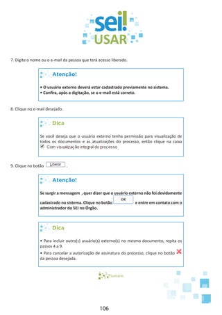 106
7. Digite o nome ou o e-mail da pessoa que terá acesso liberado.
Atenção!
• O usuário externo deverá estar cadastrado previamente no sistema.
• Confira, após a digitação, se o e-mail está correto.
8. Clique no e-mail desejado.
Dica
Se você deseja que o usuário externo tenha permissão para visualização de
todos os documentos e as atualizações do processo, então clique na caixa
.
9. Clique no botão .
Atenção!
Se surgir a mensagem , quer dizer que o usuário externo não foi devidamente
cadastrado no sistema. Clique no botão e entre em contato com o
administrador do SEI no Órgão.
Dica
• Para incluir outro(s) usuário(s) externo(s) no mesmo documento, repita os
passos 4 a 9.
• Para cancelar a autorização de assinatura do processo, clique no botão
da pessoa desejada.
Sumário
 