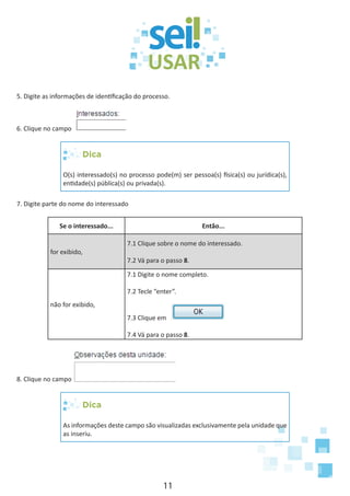 11
5. Digite as informações de identificação do processo.
6. Clique no campo
Dica
O(s) interessado(s) no processo pode(m) ser pessoa(s) física(s) ou jurídica(s),
entidade(s) pública(s) ou privada(s).
7. Digite parte do nome do interessado
Se o interessado... Então...
for exibido,
7.1 Clique sobre o nome do interessado.
7.2 Vá para o passo 8.
não for exibido,
7.1 Digite o nome completo.
7.2 Tecle “enter”.
7.3 Clique em
7.4 Vá para o passo 8.
8. Clique no campo
Dica
As informações deste campo são visualizadas exclusivamente pela unidade que
as inseriu.
 