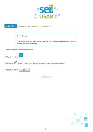 17
Dica
Esta rotina deve ser executada somente se o processo selecionado contiver
processo(s) relacionado(s).
1. Clique sobre o número do processo.
2. Clique no ícone
3. Clique no ícone do processo do qual deseja remover o relacionamento.
4. Clique no botão
Sumário
POP 8 Remover relacionamento
 