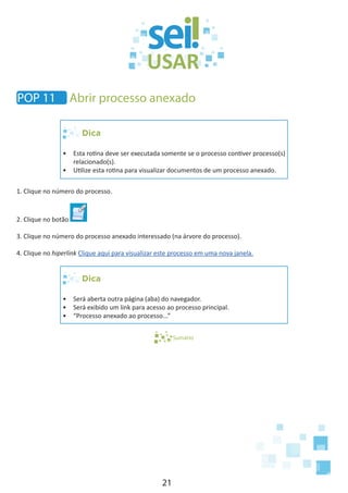 21
POP 11 Abrir processo anexado
Dica
•	 Esta rotina deve ser executada somente se o processo contiver processo(s)
relacionado(s).
•	 Utilize esta rotina para visualizar documentos de um processo anexado.
1. Clique no número do processo.
2. Clique no botão
3. Clique no número do processo anexado interessado (na árvore do processo).
4. Clique no hiperlink Clique aqui para visualizar este processo em uma nova janela.
Dica
•	 Será aberta outra página (aba) do navegador.
•	 Será exibido um link para acesso ao processo principal.
•	 “Processo anexado ao processo...”
Sumário
 