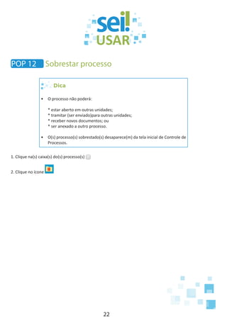 22
POP 12 Sobrestar processo
Dica
•	 O processo não poderá:
* estar aberto em outras unidades;
* tramitar (ser enviado)para outras unidades;
* receber novos documentos; ou
* ser anexado a outro processo.
•	 O(s) processo(s) sobrestado(s) desaparece(m) da tela inicial de Controle de
Processos.
1. Clique na(s) caixa(s) do(s) processo(s)
2. Clique no ícone
 