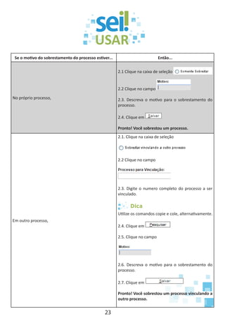 23
Se o motivo do sobrestamento do processo estiver... Então...
No próprio processo,
2.1 Clique na caixa de seleção
2.2 Clique no campo
2.3. Descreva o motivo para o sobrestamento do
processo.
2.4. Clique em
Pronto! Você sobrestou um processo.
Em outro processo,
2.1. Clique na caixa de seleção
2.2 Clique no campo
2.3. Digite o numero completo do processo a ser
vinculado.
Dica
Utilize os comandos copie e cole, alternativamente.
2.4. Clique em
2.5. Clique no campo
2.6. Descreva o motivo para o sobrestamento do
processo.
2.7. Clique em
Pronto! Você sobrestou um processo vinculando a
outro processo.
 