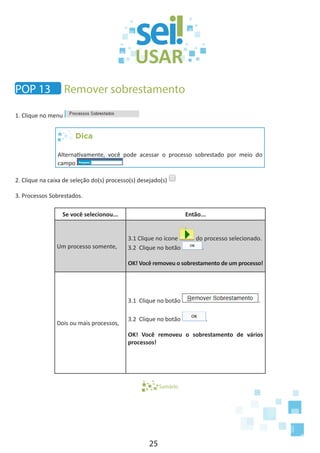 25
1. Clique no menu
Dica
Alternativamente, você pode acessar o processo sobrestado por meio do
campo
2. Clique na caixa de seleção do(s) processo(s) desejado(s)
3. Processos Sobrestados.
Se você selecionou... Então...
Um processo somente,
3.1 Clique no ícone do processo selecionado.
3.2 Clique no botão .
OK! Você removeu o sobrestamento de um processo!
Dois ou mais processos,
3.1 Clique no botão .
3.2 Clique no botão .
OK! Você removeu o sobrestamento de vários
processos!
Sumário
Remover sobrestamentoPOP 13
 