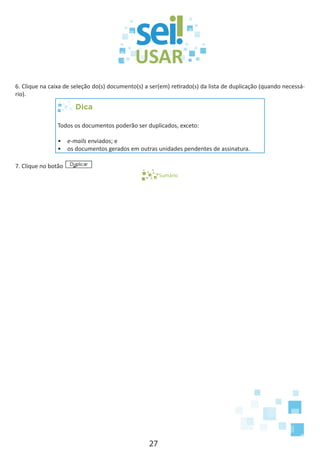 27
6. Clique na caixa de seleção do(s) documento(s) a ser(em) retirado(s) da lista de duplicação (quando necessá-
rio).
Dica
Todos os documentos poderão ser duplicados, exceto:
•	 e-mails enviados; e
•	 os documentos gerados em outras unidades pendentes de assinatura.
7. Clique no botão
Sumário
 